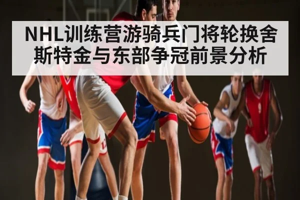 NHL训练营游骑兵门将轮换舍斯特金与东部争冠前景分析