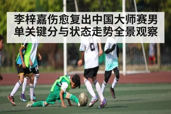 李梓嘉伤愈复出中国大师赛男单关键分与状态走势全景观察